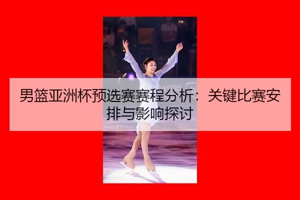 男篮亚洲杯预选赛赛程分析：关键比赛安排与影响探讨